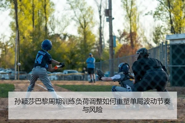 孙颖莎巴黎周期训练负荷调整如何重塑单局波动节奏与风险